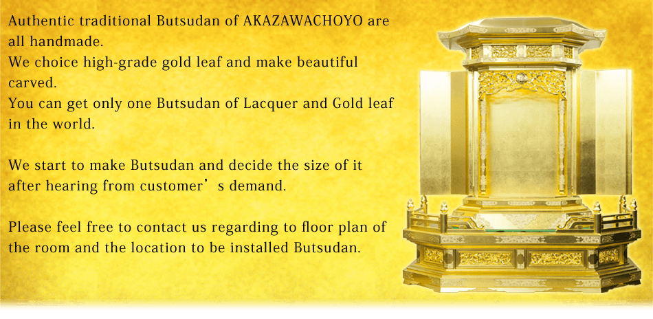 Authentic traditional Butsudan of AKAZAWACHOYO are all handmade.We choice high-grade gold leaf and make beautiful carved.You can get only one Butsudan of Lacquer and Gold leaf in the world.We start to make Butsudan and decide the size of it after hearing from customer’s demand.Please feel free to contact us regarding to floor plan of the room and the location to be installed Butsudan.